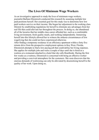 The Lives Of Minimum Wage Workers
As an investigative approach to study the lives of minimum wage workers,
journalist Barbara Ehrenreich conducted this research by assuming multiple low
paid positions herself. Her essential goal for this study was to determine how low
paid workers survive on their income. She began her adjustment to the working class
lifestyle by establishing regulations for herself to eliminate any advantages from her
real life that could alleviate her throughout the process. In doing so, she abandoned
all of the luxuries that her middle class career afforded her, such as a comfortable
living environment, fresh quality meals, and working independently. Immersing
herself into this lifestyle allowed her to witness the arduous circumstances of low
wageliving that she could not have experienced otherwise.
After finding a temporary residence in an efficiency apartment within a forty five
minute drive from the prospective employment options in Key West, Florida,
Ehrenreich attempts to find a low paying job that could defray her living expenses.
She applies for multiple jobs and waits a couple of days until she is hired as a
waitress at a restaurant attached to a hotel that she calls Hearthside. During the first
few weeks as a waitress, Ehrenreich is concerned with being an effective worker
and providing a convivial atmosphere for the customers. She soon discovers that the
onerous demands of waitressing can only be alleviated by desensitising herself to the
quality of her work. Upon doing so,
 