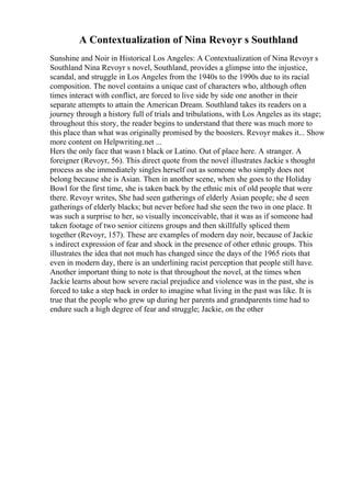 A Contextualization of Nina Revoyr s Southland
Sunshine and Noir in Historical Los Angeles: A Contextualization of Nina Revoyr s
Southland Nina Revoyr s novel, Southland, provides a glimpse into the injustice,
scandal, and struggle in Los Angeles from the 1940s to the 1990s due to its racial
composition. The novel contains a unique cast of characters who, although often
times interact with conflict, are forced to live side by side one another in their
separate attempts to attain the American Dream. Southland takes its readers on a
journey through a history full of trials and tribulations, with Los Angeles as its stage;
throughout this story, the reader begins to understand that there was much more to
this place than what was originally promised by the boosters. Revoyr makes it... Show
more content on Helpwriting.net ...
Hers the only face that wasn t black or Latino. Out of place here. A stranger. A
foreigner (Revoyr, 56). This direct quote from the novel illustrates Jackie s thought
process as she immediately singles herself out as someone who simply does not
belong because she is Asian. Then in another scene, when she goes to the Holiday
Bowl for the first time, she is taken back by the ethnic mix of old people that were
there. Revoyr writes, She had seen gatherings of elderly Asian people; she d seen
gatherings of elderly blacks; but never before had she seen the two in one place. It
was such a surprise to her, so visually inconceivable, that it was as if someone had
taken footage of two senior citizens groups and then skillfully spliced them
together (Revoyr, 157). These are examples of modern day noir, because of Jackie
s indirect expression of fear and shock in the presence of other ethnic groups. This
illustrates the idea that not much has changed since the days of the 1965 riots that
even in modern day, there is an underlining racist perception that people still have.
Another important thing to note is that throughout the novel, at the times when
Jackie learns about how severe racial prejudice and violence was in the past, she is
forced to take a step back in order to imagine what living in the past was like. It is
true that the people who grew up during her parents and grandparents time had to
endure such a high degree of fear and struggle; Jackie, on the other
 