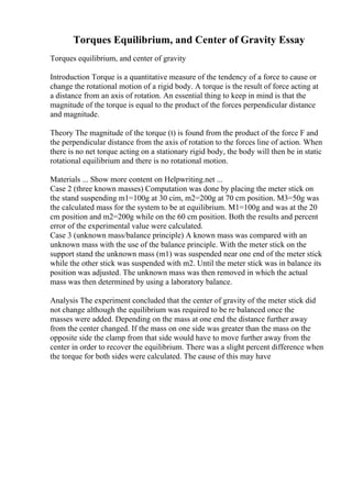 Torques Equilibrium, and Center of Gravity Essay
Torques equilibrium, and center of gravity
Introduction Torque is a quantitative measure of the tendency of a force to cause or
change the rotational motion of a rigid body. A torque is the result of force acting at
a distance from an axis of rotation. An essential thing to keep in mind is that the
magnitude of the torque is equal to the product of the forces perpendicular distance
and magnitude.
Theory The magnitude of the torque (t) is found from the product of the force F and
the perpendicular distance from the axis of rotation to the forces line of action. When
there is no net torque acting on a stationary rigid body, the body will then be in static
rotational equilibrium and there is no rotational motion.
Materials ... Show more content on Helpwriting.net ...
Case 2 (three known masses) Computation was done by placing the meter stick on
the stand suspending m1=100g at 30 cim, m2=200g at 70 cm position. M3=50g was
the calculated mass for the system to be at equilibrium. M1=100g and was at the 20
cm position and m2=200g while on the 60 cm position. Both the results and percent
error of the experimental value were calculated.
Case 3 (unknown mass/balance principle) A known mass was compared with an
unknown mass with the use of the balance principle. With the meter stick on the
support stand the unknown mass (m1) was suspended near one end of the meter stick
while the other stick was suspended with m2. Until the meter stick was in balance its
position was adjusted. The unknown mass was then removed in which the actual
mass was then determined by using a laboratory balance.
Analysis The experiment concluded that the center of gravity of the meter stick did
not change although the equilibrium was required to be re balanced once the
masses were added. Depending on the mass at one end the distance further away
from the center changed. If the mass on one side was greater than the mass on the
opposite side the clamp from that side would have to move further away from the
center in order to recover the equilibrium. There was a slight percent difference when
the torque for both sides were calculated. The cause of this may have
 