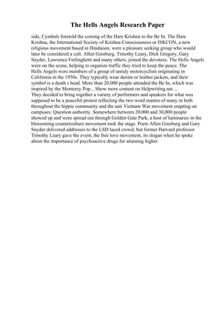 The Hells Angels Research Paper
side, Cymbals foretold the coming of the Hare Krishna to the Be In. The Hare
Krishna, the International Society of Krishna Consciousness or ISKCON, a new
religious movement based in Hinduism, were a pleasure seeking group who would
later be considered a cult. Allen Ginsburg, Timothy Leary, Dick Gregory, Gary
Snyder, Lawrence Ferlinghetti and many others, joined the devotees. The Hells Angels
were on the scene, helping to organize traffic they tried to keep the peace. The
Hells Angels were members of a group of unruly motorcyclists originating in
California in the 1950s. They typically wear denim or leather jackets, and their
symbol is a death s head. More than 20,000 people attended the Be In, which was
inspired by the Monterey Pop... Show more content on Helpwriting.net ...
They decided to bring together a variety of performers and speakers for what was
supposed to be a peaceful protest reflecting the two word mantra of many in both
throughout the hippie community and the anti Vietnam War movement erupting on
campuses: Question authority. Somewhere between 20,000 and 30,000 people
showed up and were spread out through Golden Gate Park, a host of luminaries in the
blossoming counterculture movement took the stage. Poets Allen Ginsburg and Gary
Snyder delivered addresses to the LSD laced crowd, but former Harvard professor
Timothy Leary gave the event, the free love movement, its slogan when he spoke
about the importance of psychoactive drugs for attaining higher
 