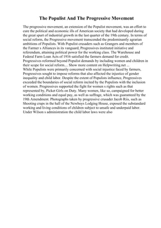 The Populist And The Progressive Movement
The progressive movement, an extension of the Populist movement, was an effort to
cure the political and economic ills of American society that had developed during
the great spurt of industrial growth in the last quarter of the 19th century. In terms of
social reform, the Progressive movement transcended the predominantly agrarian
ambitions of Populists. With Populist crusaders such as Grangers and members of
the Farmer s Alliances in its vanguard, Progressives instituted initiative and
referendum, attaining political power for the working class. The Warehouse and
Federal Farm Loan Acts of 1916 satisfied the farmers demand for credit.
Progressives reformed beyond Populist demands by including women and children in
their scope for social reform.... Show more content on Helpwriting.net ...
While Populists were primarily concerned with social injustice faced by farmers,
Progressives sought to impose reforms that also affected the injustice of gender
inequality and child labor. Despite the extent of Populists influence, Progressives
exceeded the boundaries of social reform incited by the Populists with the inclusion
of women. Progressives supported the fight for women s rights such as that
represented by, Picket Girls on Duty. Many women, like so, campaigned for better
working conditions and equal pay, as well as suffrage, which was guaranteed by the
19th Amendment. Photographs taken by progressive crusader Jacob Riis, such as
Shooting craps in the hall of the Newboys Lodging House, exposed the substandard
working and living conditions of children subject to unsafe and underpaid labor.
Under Wilson s administration the child labor laws were also
 