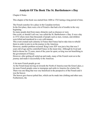 Analysis Of The Book The St. Bartholomew s Day
Chapter 6 Notes
This chapter of the book was started from 1608 to 1763 lasting a long period of time.
The French searches for a place in the Canadian territory
In the first place, there were a lot of French s that had a lot of trouble in the very
beginning.
So many people died from many obstacles such as diseases or wars.
One event, or should I call war, was called the St. Bartholomew s Day. It was a day
in 1572 where more than thousands of people such as men, women, and children
were killed and murdered in a very cold manner.
This event created such calamity in France that France had to take time to rebuild
them in order to join in on the journey to the Americas.
However, another problem occurred. King Louis XIV was just a boy that was 5
years old of age and he controlled France in the mean time. Although he lived and
held in throne for 72 years, most of the years he spent, as king was not benefitting to
the government of France.
However, after getting all suited up and ready, many of the French went on to the
journey and made it successfully to the Americas.
A lot more French people go out
As the French keep moving on towards the North of America near the Great Lakes, a
lot more French people come to immigrate and settle in America for a better life.
There was one thing that was very beneficial in the perspective of the French and it
was the beaver.
The beaver gave beaver pelted furs, which can be made into clothing and other uses.
Furthermore, the
 
