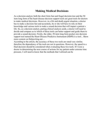 Making Medical Decisions
As a decision analyst, both the short form fast and frugal decision tree and the 50
item long form of the heart disease decision support tools are great tools for doctors
to make medical decisions. However, in a life and death urgent situation, a doctor
has to make a decision fast and accurately, he or she will have to rely on their
knowledge and various tools to make a sound decision that will impact a patient s
life. So, as a decision analyst, putting clinical analysis aside, a doctor will need to
decide and compare as to which of these tools can better support and guide them to
provide a sound decision. Firstly, the older, 50 item long form pocket size decision
support tool named the Heart Disease Predictive Instrument (HDPI) is a tool... Show
more content on Helpwriting.net ...
According to the article, the accuracy of these two tools are rated very similar,
therefore the dependency of the tools are not in questions. However, the speed to a
final decision should be considered when evaluating these two tools. If I were a
doctor in determining the next course of actions for my patient under extreme time
pressure, I will need to know that the methods that I utilized can be
 