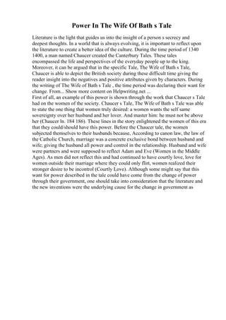 Power In The Wife Of Bath s Tale
Literature is the light that guides us into the insight of a person s secrecy and
deepest thoughts. In a world that is always evolving, it is important to reflect upon
the literature to create a better idea of the culture. During the time period of 1340
1400, a man named Chaucer created the Canterbury Tales. These tales
encompassed the life and perspectives of the everyday people up to the king.
Moreover, it can be argued that in the specific Tale, The Wife of Bath s Tale,
Chaucer is able to depict the British society during these difficult time giving the
reader insight into the negatives and positive attributes given by characters. During
the writing of The Wife of Bath s Tale , the time period was declaring their want for
change. From... Show more content on Helpwriting.net ...
First of all, an example of this power is shown through the work that Chaucer s Tale
had on the women of the society. Chaucer s Tale, The Wife of Bath s Tale was able
to state the one thing that women truly desired: a women wants the self same
sovereignty over her husband and her lover. And master him: he must not be above
her (Chaucer ln. 184 186). These lines in the story enlightened the women of this era
that they could/should have this power. Before the Chaucer tale, the women
subjected themselves to their husbands because, According to canon law, the law of
the Catholic Church, marriage was a concrete exclusive bond between husband and
wife; giving the husband all power and control in the relationship. Husband and wife
were partners and were supposed to reflect Adam and Eve (Women in the Middle
Ages). As men did not reflect this and had continued to have courtly love, love for
women outside their marriage where they could only flirt, women realized their
stronger desire to be incontrol (Courtly Love). Although some might say that this
want for power described in the tale could have come from the change of power
through their government, one should take into consideration that the literature and
the new inventions were the underlying cause for the change in government as
 