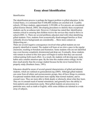 Essay about Identification
Identification
The identification process is perhaps the biggest problem in gifted education. In the
United States, it is estimated that 47,846,000 children are enrolled in K 12 public
schools. Of these students, approximately 2,393,000, or five percent, are considered
gifted (Genius Denied, 2005). Developing procedures to identify these exceptional
students can be an arduous task. However, Coleman has stated that, Identification
remains critical to ensuring that children receive the services they need to thrive in
school (2003, 1). There are several problems educators deal with when identifying
gifted students. First, students from economically disadvantaged families or from
culturally diverse backgrounds are considerably ... Show more content on
Helpwriting.net ...
There are several negative consequences involved when gifted students are not
properly identified or treated. The student will learn at too slow a pace in the regular
classroom, resulting in boredom and frustration. Some students who are not identified
may even become completely disinterested and drop out. Eventually, those students
who remain in school at this slow pace will begin to realize that they can succeed
without putting forth much effort. As a result, the students will develop poor study
habits and a smaller attention span. By the time this student enters college, he/she
does much poorly than the average student because he/she never learned how to
properly study (Southern Jones, 1991).
Educators should be aware of several general characteristics of gifted and talented
students, which are outlined on geniusdenied.org (2005). Although gifted students
can come from all ethnic and socioeconomic groups, they all have things in common.
Exceptional students think and learn more rapidly than normal students, and in
unusual ways. They are more able to think deeply or abstractly about what they learn.
They are in constant need of mental stimulation, and generally have the ability to
form patterns and connections easily. Most gifted students are precocious in a
particular area, such as math or English, while some children are talented in a wide
array of subjects.
 