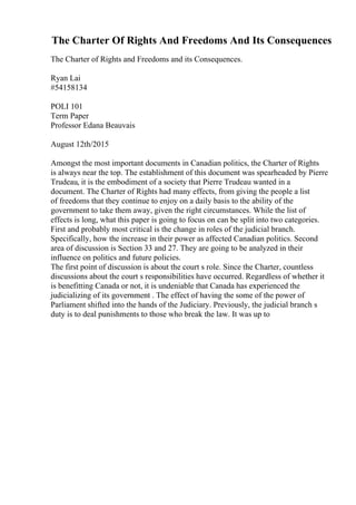 The Charter Of Rights And Freedoms And Its Consequences
The Charter of Rights and Freedoms and its Consequences.
Ryan Lai
#54158134
POLI 101
Term Paper
Professor Edana Beauvais
August 12th/2015
Amongst the most important documents in Canadian politics, the Charter of Rights
is always near the top. The establishment of this document was spearheaded by Pierre
Trudeau, it is the embodiment of a society that Pierre Trudeau wanted in a
document. The Charter of Rights had many effects, from giving the people a list
of freedoms that they continue to enjoy on a daily basis to the ability of the
government to take them away, given the right circumstances. While the list of
effects is long, what this paper is going to focus on can be split into two categories.
First and probably most critical is the change in roles of the judicial branch.
Specifically, how the increase in their power as affected Canadian politics. Second
area of discussion is Section 33 and 27. They are going to be analyzed in their
influence on politics and future policies.
The first point of discussion is about the court s role. Since the Charter, countless
discussions about the court s responsibilities have occurred. Regardless of whether it
is benefitting Canada or not, it is undeniable that Canada has experienced the
judicializing of its government . The effect of having the some of the power of
Parliament shifted into the hands of the Judiciary. Previously, the judicial branch s
duty is to deal punishments to those who break the law. It was up to
 