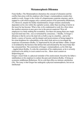 Metamorphosis Dilemma
Franz Kafka s The Metamorphosis dramatises the concept of alienation and the
conflict that arises with his employer after Gregor s metamorphosis renders him
unable to work. Gregor is the victim of a dispassionate corporate structure, and is
trapped in a job which engages only a minute portion of his personality (Robertson,
57). However, despite his bodily transformation, Gregor remains emotionally
dependent on his role within the capitalist system, rather than recoiling in horror at
the insect he has become: What a fate, to be condemned to work for a firm where
the smallest omission at once gave rise to the gravest suspicion! Were all
employees in a body nothing but scoundrels, was there not among them one single
loyal devoted man who...was so tormented by conscience...? (Kafka, 3) Gregor s
dilemma is that he serves the dual role as both a cog in a machine , and as his
family s source of income, and the despair and inconvenience of being trapped in
his room heightens his vulnerability as the chief clerk arrives to investigate the
suspicous circumstance (Kafka, 3). Imprisoned by his job and father s debts, Gregor
is invalidated by the business that defines him and alienated by the insect body that
has consumed him. The constraints of Gregor s metamorphosis, as his little legs
...jiggled about (Kafka, 3), echo the constraints of his employment, as he is severely
restricted in his ability to exert control over his... Show more content on
Helpwriting.net ...
Gregor s insect body is a physical reminder of his enslavement; forced by his father s
indebtedness to his employer to endure the pain and irritation (Kafka, 3) being an
economic middleman (Robertson, 56) in a job that offers no intrinsic satisfaction
(56). The irony is that Gregor has undergone a physical metamorphosis, but not an
intellectual
 