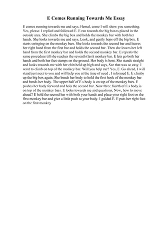 E Comes Running Towards Me Essay
E comes running towards me and says, Hemal, come I will show you something.
Yes, please. I replied and followed E. E ran towards the big boxes placed in the
outside area. She climbs the big box and holds the monkey bar with both her
hands. She looks towards me and says, Look, and gently hops off the big box. E
starts swinging on the monkey bars. She looks towards the second bar and leaves
her right hand from the first bar and holds the second bar. Then she leaves her left
hand from the first monkey bar and holds the second monkey bar. E repeats the
same procedure till she reaches the seventh (last) monkey bar. E lets go both her
hands and both her feet stamps on the ground. Her body is bent. She stands straight
and looks towards me with her chin held up high and says, See that was so easy. I
want to climb on top of the monkey bar. Will you help me? Yes, E. Go ahead, I will
stand just next to you and will help you at the time of need , I informed E. E climbs
up the big box again. She bends her body to hold the first hook of the monkey bar
and bends her body. The upper half of E s body is on top of the monkey bars. E
pushes her body forward and hols the second bar. Now three fourth of E s body is
on top of the monkey bars. E looks towards me and questions, Now, how to move
ahead? E hold the second bar with both your hands and place your right foot on the
first monkey bar and give a little push to your body. I guided E. E puts her right foot
on the first monkey
 
