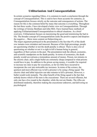 Utilitarianism And Consequentialism
In certain scenarios regarding Ethics, it is common to reach a conclusion through the
concept of Consequentialism. This is said to have been accurate for centuries, as
Consequentialism focuses strictly on the outcome and consequences of actions. The
reason for this is the common belief by many that outcome is everything. Throughout
the last three weeks, I have developed a better view on Consequentialism. Through
the writings of Jeremy Bentham and John Mill, I have learned basic methods of
applying Utilitarianismand Consequentialism to ethical situations. As a brief
overview, Utilitarianism focuses on maximizing the good and minimizing the bad in
life. The broader concept of Consequentialism seeks the positive aspects and despises
the negative.... Show more content on Helpwriting.net ...
The major argument portrayed in the presentation is the fact that 4% of the death
row inmates were mistaken and innocent. Because of this high percentage, people
are questioning whether or not the death penalty is ethical. There is also a lot of
questioning on whether or not it is right to kill a human being in general,
regardless of their actions in the past. The presentation took the ethical, economic,
and scientific standpoints on the death penalty. In terms of economics, the death
penalty would save prisons a tremendous amount of money. Poison, ten minutes in
the electric chair, and a single bullet are extremely cheap compared to what prisons
would have to pay. In addition to the prison saving money, it wouldn t be required
to increase tax rates to pay for executions, as far too little have occurred to
incorporate the cost into noticeable tax increases. In terms of the science, the
quickest and most efficient way to kill a prisoner is by using a firing squad. The
electric chair and lethal injection can take minutes to kill a prisoner, However, a
bullet would work instantly. The other benefit of the firing squad is the fact that
nobody knows which of the men is the executioner. There are several riflemen, but
only one has a live round in the chamber, while the rest are blanks. The rifles are
distributed randomly, therefore making the executioner unknown, and delivering no
psychological
 