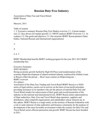 Russian Duty Free Industry
Association of Duty Free and Travel Retail
BORT Russia
Moscow, 2011
Table of content
1. 2. Executive summary Russian Duty Free Market overview 2.1. Current market
size 2.2. Key drivers for market growth 2.3. SWOT analysis BORT Overview 3.1. At
a glance 3.2. Our goals and objective 3.3. Our structure BORT Russia partners (State
bodies, National Russian and International organizations)
3.
4.
5. 6. 7.
BORT Membership benefits BORT working program for the year 2011 2012 BORT
membership fees
Executive Summary
WHY RUSSIA?
Strong economic growth fuelled by High Oil Prices and modernisation of the
economy Rapid development of airport terminal industry reinforced by Global events
in Russia within the period ... Show more content on Helpwriting.net ...
BORT overview
At a glance...
Association of the Duty Free Trading and Travel Retail BORT Russia is a NGO
union of legal entities, carries out its activity on the basis of non profit principles
providing assistance to its members who are the players of national Duty Free and
Travel Retail market for achievement of their goals and overall promotion of the
industry on the national and international levels. BORT Russia unites representatives
of State authorities, Duty Free and Travel Retail shop operators, suppliers and
distributors, other nonprofit organizations and stakeholders whose interests lay in
this sphere. BORT Russia is a single entity on the territory of Russian Federation with
a role to unite interests of state authorities and business community for the purpose of
development of the most favorable environment within the country for Duty Free and
Travel Retail sector efficient promotion and growth/ BORT Russia has been founded
in 2011.
 