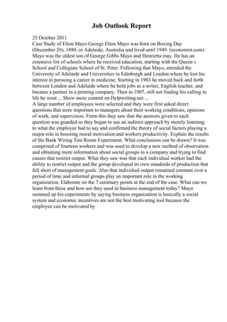 Job Outlook Report
25 October 2011
Case Study of Elton Mayo George Elton Mayo was born on Boxing Day
(December 26), 1880, in Adelaide, Australia and lived until 1949. (economist.com)
Mayo was the oldest son of George Gibbs Mayo and Henrietta may. He has an
extensive list of schools where he received education, starting with the Queen s
School and Collegiate School of St. Peter. Following that Mayo, attended the
University of Adelaide and Universities in Edinburgh and London where he lost his
interest in pursuing a career in medicine. Starting in 1903 he moved back and forth
between London and Adelaide where he held jobs as a writer, English teacher, and
became a partner in a printing company. Then in 1907, still not finding his calling in
life he went ... Show more content on Helpwriting.net ...
A large number of employees were selected and they were first asked direct
questions that were important to managers about their working conditions, opinions
of work, and supervision. From this they saw that the answers given to each
question was guarded so they began to use an indirect approach by merely listening
to what the employee had to say and confirmed the theory of social factors playing a
major role in boosting moral motivation and workers productivity. Explain the results
of the Bank Wiring Test Room Experiment. What conclusions can be drawn? It was
comprised of fourteen workers and was used to develop a new method of observation
and obtaining more information about social groups in a company and trying to find
causes that restrict output. What they saw was that each individual worker had the
ability to restrict output and the group developed its own standards of production that
fell short of management goals. Also that individual output remained constant over a
period of time and informal groups play an important role in the working
organization. Elaborate on the 7 summary points at the end of the case. What can we
learn from these and how are they used in business management today? Mayo
summed up his experiments by saying business organization is basically a social
system and economic incentives are not the best motivating tool because the
employee can be motivated by
 