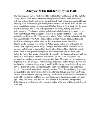Analysis Of The Bell Jar By Sylvia Plath
The Technique of Sylvia Plath: Give Her A Plath On The Back Ariel, The Bell Jar,
Daddy. Sylvia Plath had an extremely complicated lifestyle, and it very much
reflected in these books and poems she published. Each one represented a different
hardship Plath experienced, yet one in particular stood out above them all. The Bell
Jar, a novel about a young woman named Esther, living in New York City for a one
month internship, who is lost and depressed in her world, feeling like no one
understands her. The book s writing techniques include imitating personal events
Plath went through. One example of this is in the quote, I hate her , I said, and
waited for the blow to fall. . That moment where Esther confided in her doctor this
was a symbol of Sylvia Plath s hatred of her mother, Aurelia Plath. Esther had a
horrible relationship with her mom, as did the troubled author in real life.
Therefore, she included it in her novel. When young Sylvia was only eight, her
father, Otto, tragically passed away. Enraged, she believed her father left her on
purpose, and stopped believing God shortly after. It turned her whole life upside
down, and it is thought that being stuck with her strict mother all those years
fueled the fire in their rocky relationship. Eventually, she became obsessed with the
hatred of Aurelia Plath, and based many books on her. More than often, she
portrayed her mother as the evil protagonist in them. Moreover, her technique was
displayed in the following, [The Rosenbergs execution] had nothing to do with me,
but I couldn t help wondering what it would be like, being burned alive along your
nerves . Esther often had suicidal thoughts, and believed that no one understood
her, as if she was all alone in the huge city of New York. Tremendously depressed,
she decided to take her own life. However, after she derived help from Dr. Nolan,
she was able to procure a speedy recovery. Yet Esther s troubles were unmistakably
inspired by the author, as Plath, too, was diagnosed with depression at a very early
age. In fact, the novel, The Bell Jar , was written in the midst of an especially
difficult time in her life, when her husband had an affair and left her, which forced
Plath and
 