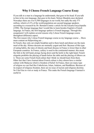 Why I Choose French Language Course Essay
If you talk to a man in a language he understands, that goes to his head. If you talk
to him in his own language, that goes to his heart, Nelson Mandela once declared.
Nowadays there are over 6,500 languages in our world, but sadly the only 571
million, which is 8.3% of the world population are second language speakers
according to a research by Dr. Bernard Comrie s article for the Encarta Encyclopedia
(1998). The foreign language that I would like to learn besides English is French
language. In France, the first language spoken is French language. Through this
assignment I will explain several reasons why I chose French language course
throughout difference aspect.
The first reason why I chose French language course as my language course ... Show
more content on Helpwriting.net ...
In French, they only eat simple breakfast and to them lunch and dinner are the main
meal of the day. Homes desserts are normally yogurt and fruit. Because of this type
of eating habits, the rates of obesity and heart disease in France is lower than in other
European countries. In France, cutlery is used in the continental manner, this mean
the fork in the left hand, prongs facing down and the knife in the right hand. French
etiquette prohibits the placing of hands below the table and the placing of elbows on
it. Those are some French food culture that I think we should learn from them.
Other fact that I have learned about French culture is they almost have a similar
culture with Malaysia which is freedom of belief. In France, there are many type
of religion we can find like Catholicism, Islam, Judaism, and Buddhism. Because of
its respect of religious freedom, there are no issue of racism and religious doctrine.
So I feel free to visit or study in France. This make the French language I learned is
useful in
 
