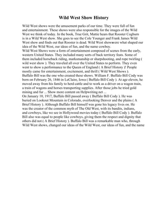 Wild West Show History
Wild West shows were the amusement parks of our time. They were full of fun
and entertainment. These shows were also responsible for the images of the Wild
West we think of today. In the book, True Grit, Mattie hears that Rooster Cogburn
is in a Wild West show. She goes to see the Cole Younger and Frank James Wild
West show and finds out that Rooster is dead. Wild West shows
were what shaped our
idea of the Wild West, our ideas of fun, and the name cowboy.
Wild West Shows were a form of entertainment composed of scenes from the early,
western United States. They included many sorts of back territory feats. Some of
them included horseback riding, marksmanship or sharpshooting, and rope twirling (
wild west show ). They traveled all over the United States to perform. They even
went to show a performance to the Queen of England ( A Brief History )! People
mostly came for entertainment, excitement, and thrill ( Wild West Shows ).
Buffalo Bill was the one who created these shows. William F. Buffalo Bill Cody was
born on February 26, 1846 in LeClaire, Iowa ( Buffalo Bill Cody ). At age eleven, he
moved away from his family to herd cattle and to work as a driver on a wagon train,
a train of wagons and horses transporting supplies. After those jobs he tried gold
mining and fur ... Show more content on Helpwriting.net ...
On January 10, 1917, Buffalo Bill passed away ( Buffalo Bill Cody ). He was
buried on Lookout Mountain in Colorado, overlooking Denver and the plains ( A
Brief History ). Although Buffalo Bill himself was gone his legacy lives on. He
was the creator of the common myth of The Old West, with its bandits, indians,
and cowboys, like we see in Hollywood movies today ( Buffalo Bill Cody ). Buffalo
Bill also was equal to people like cowboys, giving them the respect and dignity that
others did not ( A Brief History ). Buffalo Bill was a remarkable man who, through
Wild West shows, changed our ideas of the Wild West, our ideas of fun, and the name
 