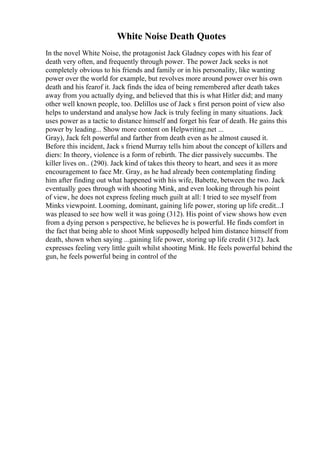 White Noise Death Quotes
In the novel White Noise, the protagonist Jack Gladney copes with his fear of
death very often, and frequently through power. The power Jack seeks is not
completely obvious to his friends and family or in his personality, like wanting
power over the world for example, but revolves more around power over his own
death and his fearof it. Jack finds the idea of being remembered after death takes
away from you actually dying, and believed that this is what Hitler did; and many
other well known people, too. Delillos use of Jack s first person point of view also
helps to understand and analyse how Jack is truly feeling in many situations. Jack
uses power as a tactic to distance himself and forget his fear of death. He gains this
power by leading... Show more content on Helpwriting.net ...
Gray), Jack felt powerful and farther from death even as he almost caused it.
Before this incident, Jack s friend Murray tells him about the concept of killers and
diers: In theory, violence is a form of rebirth. The dier passively succumbs. The
killer lives on.. (290). Jack kind of takes this theory to heart, and sees it as more
encouragement to face Mr. Gray, as he had already been contemplating finding
him after finding out what happened with his wife, Babette, between the two. Jack
eventually goes through with shooting Mink, and even looking through his point
of view, he does not express feeling much guilt at all: I tried to see myself from
Minks viewpoint. Looming, dominant, gaining life power, storing up life credit...I
was pleased to see how well it was going (312). His point of view shows how even
from a dying person s perspective, he believes he is powerful. He finds comfort in
the fact that being able to shoot Mink supposedly helped him distance himself from
death, shown when saying ...gaining life power, storing up life credit (312). Jack
expresses feeling very little guilt whilst shooting Mink. He feels powerful behind the
gun, he feels powerful being in control of the
 