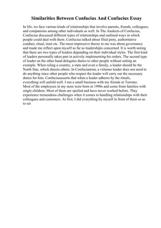 Similarities Between Confucius And Confucius Essay
In life, we face various kinds of relationships that involve parents, friends, colleagues,
and companions among other individuals as well. In The Analects of Confucius,
Confucius discussed different types of relationships and outlined ways in which
people could deal with them. Confucius talked about filial piety, authoritative
conduct, ritual, trust etc. The most impressive theory to me was about governance
and made me reflect upon myself as far as leadershipis concerned. It is worth noting
that there are two types of leaders depending on their individual styles. The first kind
of leaders personally takes part in actively implementing his orders. The second type
of leader on the other hand delegates duties to other people without setting an
example. When ruling a country, a state and even a family, a leader should be the
North Star, which directs others. In Confucianism, a virtuous leader does not need to
do anything since other people who respect the leader will carry out the necessary
duties for him. Confuciusasserts that when a leader adheres by the rituals,
everything will unfold well. I run a small business with my friends in Toronto.
Most of the employees in my store were born in 1990s and come from families with
single children. Most of them are spoiled and have never worked before. They
experience tremendous challenges when it comes to handling relationships with their
colleagues and customers. At first, I did everything by myself in front of them so as
to set
 