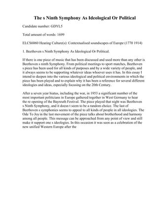 The s Ninth Symphony As Ideological Or Political
Candidate number: GDYL5
Total amount of words: 1699
ELCS6060 Hearing Culture(s): Contextualised soundscapes of Europe (1770 1914)
1. Beethoven s Ninth Symphony As Ideological Or Political.
If there is one piece of music that has been discussed and used more than any other is
Beethoven s ninth Symphony. From political meetings to sport matches, Beethoven
s piece has been used for all kinds of purposes and by a wide variety of people, and
it always seems to be supporting whatever ideas whoever uses it has. In this essay I
intend to deepen into the various ideological and political environments in which the
piece has been played and to explain why it has been a reference for several different
ideologies and ideas, especially focusing on the 20th Century.
After a seven year hiatus, including the war, in 1953 a significant number of the
most important politicians in Europe gathered together in West Germany to hear
the re opening of the Bayreuth Festival. The piece played that night was Beethoven
s Ninth Symphony, and it doesn t seem to be a random choice. The last of
Beethoven s symphonies seems to appeal to all kinds of people in all ideologies. The
Ode To Joyin the last movement of the piece talks about brotherhood and harmony
among all people. This message can be approached from any point of view and still
make it support one s ideologies. In this occasion it was seen as a celebration of the
new unified Western Europe after the
 