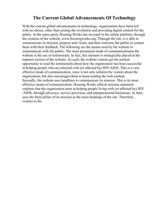 The Current Global Advancements Of Technology
With the current global advancements in technology, organizations have been left
with no choice, other than joining the revolution and providing digital content for the
public. In the same spirit, Housing Works has invested in the online platform, through
the creation of the website, www.housingworks.org. Through the site, it is able to
communicate its mission, purpose and vision, and then welcome the public to contact
them with their feedback. The following are the means used by the website to
communicate with the public: The most prominent mode of communicationon the
website is the use of testimonials. In fact, this element is strategically placed at the
topmost section of the website. As such, the website visitors get the earliest
opportunity to read the testimonials about how the organization has been successful
in helping people who are infected with (or affected by) HIV/AIDS. This is a very
effective mode of communication, since it not only informs the visitors about the
organization, but also encourages them to keep reading the web content.
Secondly, the website uses headlines to communicate its mission. This is its most
effective means of communication. Housing Works official mission statement
explains that the organization aims at helping people living with (or affected by) HIV
/AIDS, through advocacy, service provision, and entrepreneurial businesses. It, then,
uses the three pillars of its mission as the main headings of the site. Therefore,
visitors to the
 