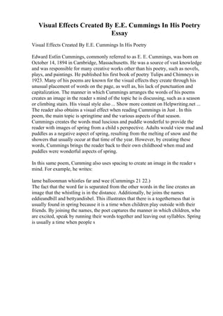 Visual Effects Created By E.E. Cummings In His Poetry
Essay
Visual Effects Created By E.E. Cummings In His Poetry
Edward Estlin Cummings, commonly referred to as E. E. Cummings, was born on
October 14, 1894 in Cambridge, Massachusetts. He was a source of vast knowledge
and was responsible for many creative works other than his poetry, such as novels,
plays, and paintings. He published his first book of poetry Tulips and Chimneys in
1923. Many of his poems are known for the visual effects they create through his
unusual placement of words on the page, as well as, his lack of punctuation and
capitalization. The manner in which Cummings arranges the words of his poems
creates an image in the reader s mind of the topic he is discussing, such as a season
or climbing stairs. His visual style also ... Show more content on Helpwriting.net ...
The reader also obtains a visual effect when reading Cummings in Just . In this
poem, the main topic is springtime and the various aspects of that season.
Cummings creates the words mud luscious and puddle wonderful to provide the
reader with images of spring from a child s perspective. Adults would view mud and
puddles as a negative aspect of spring, resulting from the melting of snow and the
showers that usually occur at that time of the year. However, by creating these
words, Cummings brings the reader back to their own childhood when mud and
puddles were wonderful aspects of spring.
In this same poem, Cumming also uses spacing to create an image in the reader s
mind. For example, he writes:
lame balloonman whistles far and wee (Cummings 21 22.)
The fact that the word far is separated from the other words in the line creates an
image that the whistling is in the distance. Additionally, he joins the names
eddieandbill and bettyandisbel. This illustrates that there is a togetherness that is
usually found in spring because it is a time when children play outside with their
friends. By joining the names, the poet captures the manner in which children, who
are excited, speak by running their words together and leaving out syllables. Spring
is usually a time when people s
 