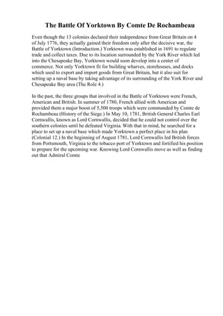 The Battle Of Yorktown By Comte De Rochambeau
Even though the 13 colonies declared their independence from Great Britain on 4
of July 1776, they actually gained their freedom only after the decisive war, the
Battle of Yorktown (Introduction.) Yorktown was established in 1691 to regulate
trade and collect taxes. Due to its location surrounded by the York River which led
into the Chesapeake Bay, Yorktown would soon develop into a center of
commerce. Not only Yorktown fit for building wharves, storehouses, and docks
which used to export and import goods from Great Britain, but it also suit for
setting up a naval base by taking advantage of its surrounding of the York River and
Chesapeake Bay area (The Role 4.)
In the past, the three groups that involved in the Battle of Yorktown were French,
American and British. In summer of 1780, French allied with American and
provided them a major boost of 5,500 troops which were commanded by Comte de
Rochambeau (History of the Siege.) In May 10, 1781, British General Charles Earl
Cornwallis, known as Lord Cornwallis, decided that he could not control over the
southern colonies until he defeated Virginia. With that in mind, he searched for a
place to set up a naval base which made Yorktown a perfect place in his plan
(Colonial 12.) In the beginning of August 1781, Lord Cornwallis led British forces
from Portsmouth, Virginia to the tobacco port of Yorktown and fortified his position
to prepare for the upcoming war. Knowing Lord Cornwallis move as well as finding
out that Admiral Comte
 
