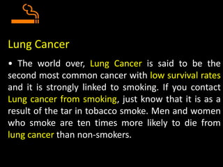 Lung Cancer
• The world over, Lung Cancer is said to be the
second most common cancer with low survival rates
and it is strongly linked to smoking. If you contact
Lung cancer from smoking, just know that it is as a
result of the tar in tobacco smoke. Men and women
who smoke are ten times more likely to die from
lung cancer than non-smokers.
 