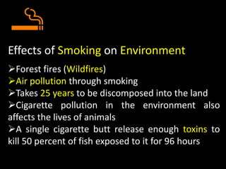 Effects of Smoking on Environment
Forest fires (Wildfires)
Air pollution through smoking
Takes 25 years to be discomposed into the land
Cigarette pollution in the environment also
affects the lives of animals
A single cigarette butt release enough toxins to
kill 50 percent of fish exposed to it for 96 hours
 