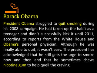 Barack Obama
President Obama struggled to quit smoking during
his 2008 campaign. He had taken up the habit as a
teenager and didn’t successfully kick it until 2011,
according to reports from the White House and
Obama’s personal physician. Although he was
finally able to quit, it wasn’t easy. The president has
acknowledged that he still gets the urge to smoke
now and then and that he sometimes chews
nicotine gum to help quell the craving.
 