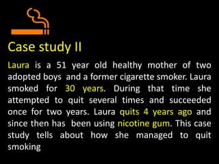 Case study II
Laura is a 51 year old healthy mother of two
adopted boys and a former cigarette smoker. Laura
smoked for 30 years. During that time she
attempted to quit several times and succeeded
once for two years. Laura quits 4 years ago and
since then has been using nicotine gum. This case
study tells about how she managed to quit
smoking
 