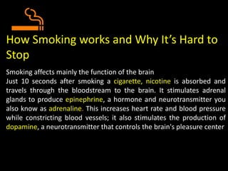How Smoking works and Why It’s Hard to
Stop
Smoking affects mainly the function of the brain
Just 10 seconds after smoking a cigarette, nicotine is absorbed and
travels through the bloodstream to the brain. It stimulates adrenal
glands to produce epinephrine, a hormone and neurotransmitter you
also know as adrenaline. This increases heart rate and blood pressure
while constricting blood vessels; it also stimulates the production of
dopamine, a neurotransmitter that controls the brain's pleasure center
 