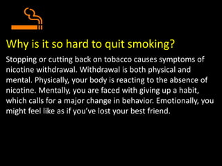 Why is it so hard to quit smoking?
Stopping or cutting back on tobacco causes symptoms of
nicotine withdrawal. Withdrawal is both physical and
mental. Physically, your body is reacting to the absence of
nicotine. Mentally, you are faced with giving up a habit,
which calls for a major change in behavior. Emotionally, you
might feel like as if you’ve lost your best friend.
 