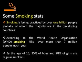 Some Smoking stats
 Smoking is being practiced by over one billion people
globally, of whom the majority are in the developing
countries.
 According to the World Health Organization
(WHO), smoking kills over more than 7 million
people each year
 By the age of 15, 25% of boys and 28% of girls are
regular smokers.
 