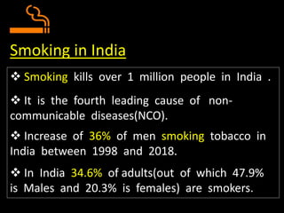  Smoking kills over 1 million people in India .
 It is the fourth leading cause of non-
communicable diseases(NCO).
 Increase of 36% of men smoking tobacco in
India between 1998 and 2018.
 In India 34.6% of adults(out of which 47.9%
is Males and 20.3% is females) are smokers.
Smoking in India
 