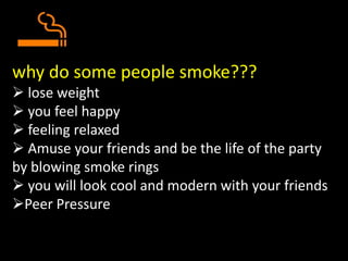 why do some people smoke???
 lose weight
 you feel happy
 feeling relaxed
 Amuse your friends and be the life of the party
by blowing smoke rings
 you will look cool and modern with your friends
Peer Pressure
 
