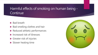 Harmful effects of smoking on human being -
Continue
 Bad breath
 Bad smelling clothes and hair
 Reduced athletic performances
 Increased risk of illnesses
 Greater risk of injuries
 Slower healing time
 