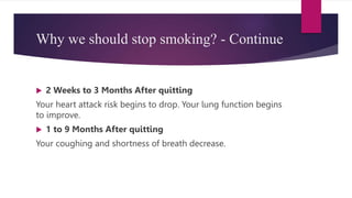 Why we should stop smoking? - Continue
 2 Weeks to 3 Months After quitting
Your heart attack risk begins to drop. Your lung function begins
to improve.
 1 to 9 Months After quitting
Your coughing and shortness of breath decrease.
 