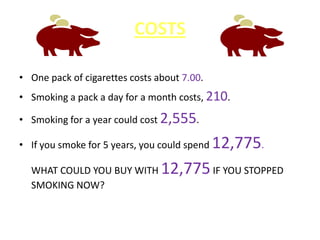 COSTS
• One pack of cigarettes costs about 7.00.
• Smoking a pack a day for a month costs, 210.
• Smoking for a year could cost 2,555.
• If you smoke for 5 years, you could spend 12,775.
WHAT COULD YOU BUY WITH 12,775IF YOU STOPPED
SMOKING NOW?
 