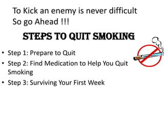 steps to Quit Smoking
• Step 1: Prepare to Quit
• Step 2: Find Medication to Help You Quit
Smoking
• Step 3: Surviving Your First Week
To Kick an enemy is never difficult
So go Ahead !!!
 