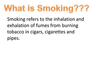 Smoking refers to the inhalation and
exhalation of fumes from burning
tobacco in cigars, cigarettes and
pipes.
 