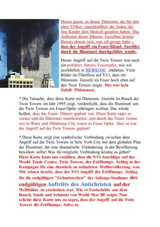 Dieses passte zu denen Dämonen, die bei den 
alten Völker- einschließlich der Juden, die 
ihre Kinder dem Moloch geopfert hatten. Das 
Auftreten dieser Dämon- Gesichter könnte 
Beweis dessen sein, was ich gesagt habe -, 
dass der Angriff ein Feuer Ritual- Sacrifice 
durch die Illuminati durchgeführt wurde. 
Dieser Angriff auf die Twin Towers war auch 
ein perfektes Satanic Feueropfer, wie wir 
ausführlich in NEWS1541 erklärten. Viele 
Bilder im Überfluss auf 9/11, dass ein 
Dämonen- Gesicht im Feuer hoch oben auf 
den Twin Towers zeigte. Das war kein 
Zufall- Phänomen. 
* Die Tatsache, dass diese Karte ein Dämonen- Gesicht im Rauch der 
Twin Towers im Jahr 1995 zeigt, verdeutlicht, dass die Illuminati um 
die Twin Towers ein Feuer Opfer erbringen wollten. Das würde 
heißen, dass das Feuer- Dämon geplant war. Diese Karte sagte es 
voraus und die Dämonen manifestierten sich durch das Feuer. Genau 
wie in Waco und Oklahoma City waren es Feuer Opfer. Also so war 
der Angriff auf die Twin Towers geplant! 
* Diese Karte zeigt eine symbolische Verbindung zwischen dem 
Angriff auf die Twin Towers in New York City mit dem globalen Plan 
der Illuminati, der eine dramatische Veränderung in der Bevölkerung 
bewirken sollte! Was für mögliche Verbindung könnte es geben? 
Diese Karte kann uns erzählen, dass die 9/11 Anschläge auf das 
World Trade Center, Twin Towers, der Eröffnungs- Schlag in der 
Kampagne für eine drastisch zu reduzieren Weltbevölkerung war. 
Wir wissen bereits, dass der 9/11 Angriff der Eröffnungs- Schlag 
für die endgültigen "Geburtswehen" des Anfangs-Stadiums des 
endgültigen Auftritts des Antichristen auf der 
Weltbühne zu erscheinen war. Wie er Fortschritte aus dem 
Rauch, Staub und Schmutz von World War III zeigte. Nun 
scheint diese Karte uns zu sagen, dass der Angriff auf die Twin 
Towers die Eröffnungs- Salve zu 
 