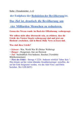 Siehe: 2Tessalonicher: 1-12 
der Endphase der Reduktion der Bevölkerung ist. 
Das Ziel ist, drastisch die Bevölkerung um 
vier Milliarden Menschen zu reduzieren. 
Genau das Niveau wurde im Buch der Offenbarung vorhergesagt. 
Wir sollten nicht allzu überrascht sein, zu erfahren, dass die 
Urteile des Vierten Siegels vorhergesagt sind und jetzt am 
Horizont erscheinen, und in Ihrem Daily News zu lesen sind. 
Was sind diese Urteile? 
+ Schwert - War, World War III (Dritter Weltkrieg) 
+ Hunger - Hungersnot, klar am Horizont 
+ Tod - buchstäblich Pest bedeutet, Seuchen [Verstärkte 
Bibelkommentare] 
+ Tiere des Feldes - Strongs # 2226 - bedeutet wörtlich "leben Sein ". 
Dies könnte auf die vielen lebenden Krankheitserreger zutreffen, die 
auf der Erde freigesetzt werden, wie das Aids-Virus und Ebola 
beziehen. Rev 6.08 (KJV) 
 