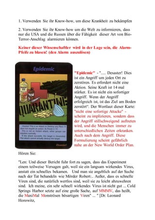 1. Verwenden Sie ihr Know-how, um diese Krankheit zu bekämpfen 
2. Verwenden Sie ihr Know-how um die Welt zu informieren, dass 
nur die USA und die Russen über die Fähigkeit dieser Art von Bio- 
Terror-Anschlag alarmieren können. 
Keiner dieser Wissenschaftler wird in der Lage sein, die Alarm- 
Pfeife zu blasen! (den Alarm auszulösen) 
"Epidemic" - "..... Desaster! Dies 
ist ein Angriff um jeden Ort zu 
zerstören. Es erfordert nicht eine 
Aktion. Seine Kraft ist 14 mal 
stärker. Es ist nicht ein sofortiger 
Angriff. Wenn der Angriff 
erfolgreich ist, ist das Ziel am Boden 
zerstört“. Der Wortlaut dieser Karte: 
"nicht eine sofortige Attacke" - 
scheint zu implizieren, sondern dass 
der Angriff stillschweigend auftreten 
wird, und die Menschen immer zu 
unterschiedlichen Zeiten erkranken. 
Auch nach dem Angriff. Diese 
Formulierung scheint gefährlich 
nahe an der New World Order Plan. 
Hören Sie: 
"Len: Und dieser Bericht fuhr fort zu sagen, dass das Experiment 
einem teilweise Versagen galt, weil sie ein langsam wirkendes Virus, 
anstatt ein schnelles bekamen. Und man sie angeblich auf der Suche 
nach der Tat behandeln wie Mörder Robert:.. Außer, dass es schnelle 
Viren sind, die natürlich wertlos sind, weil sie zu leicht abzuwehren 
sind. Ich meine, ein sehr schnell wirkendes Virus ist nicht gut ... Cold 
Springs Harbor setzte auf eine große Sache, auf MMMV, das heißt, 
die MaxiMal Monströsen bösartigen Viren" ... " [Dr. Leonard 
Horowitz, 
 