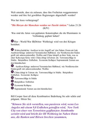 Welt entsteht, dass sie zulassen, dass ihre Freiheiten weggenommen 
werden und ihre frei gewählten Regierungen abgeschafft werden? 
Was hat Jesus vorhergesagt? 
"Die Herzen der Menschen werden vor Furcht sinken." Lukas 21:26 
(KJV) 
Was sind die Arten von geplanten Katastrophen die die Illuminaten in 
Verbindung geplant haben? 
War - World War III(Dritter Weltkrieg) wird von drei Kriegen 
bestehen: 
Wahrscheinlicher Auslöser ist der Angriff auf den Nahen Osten mit Irak. 
Auslösen Kriege anderswo? koreanischen Halbinsel, wie Nordkorea den Süden 
greift mit unkonventionellen Waffen und China kämpft an ihrer Seite, was zu 
einer Kuba-type Krise wird. China dringt inTaiwan ein. Terroranschläge in 
Städte. Beispiellose Erdbeben. Economic Kollapse Supranaturale Szenen aus 
den himmlischen: 
. Auslösen Kriege anderswo? koreanischen Halbinsel, wie Nordkorea den 
Süden greift mit unkonventionellen Waffen 
China dringt in Taiwan ein. Terroranschläge in Städte. Beispiellose 
Erdbeben. Economie- Kollapse 
Terroranschläge in Städte 
Beispiellose Erdbeben 
Economie Kollapse 
Supranaturale Szenen aus den himmlischen: 
Bill Cooper fasst all diese Kombination Bedrohung bis sehr schön und 
prägnant. Hören Sie: 
"Können Sie sich vorstellen, was passieren wird, wenn Los 
Angeles mit einem 9,0 Erdbeben getroffen wird, New York 
City von einer von Terroristen gepflanzten Atombombe 
zerstört wird und bricht der III Weltkrieg im Nahen Osten 
aus, die Banken und Börsen brechen zusammen, 
 