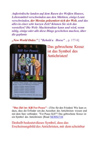 Außerirdische landen auf dem Rasen des Weißen Hauses, 
Lebensmittel verschwinden aus den Märkten, einige Leute 
verschwinden, der Messias präsentiert sich der Welt, und das 
alles in einer sehr kurzen Zeit? Können Sie sich das 
vorstellen? Die Welt- Machtstruktur kann und wird, wenn 
nötig, einige oder alle diese Dinge geschehen machen, über 
die geplante 
„New World Order." [ "Behold a Horse" ., p. 177-8] 
Das gebrochene Kreuz 
ist das Symbol des 
Antichristen! 
"Das Ziel ist: Kill For Peace" – (Töte für den Frieden) Wie kam es 
dazu, dass die Erfinder um das Aussehen des Antichristen wissen und 
mit dem Satz verbinden: "For Peace Kill"? Das gebrochene Kreuz ist 
ein Symbol des Antichristen [Read NEWS1710 
Deshalb bedeutet dieses Symbol, dass das 
Erscheinungsbild des Antichristen, mit dem scheinbar 
 