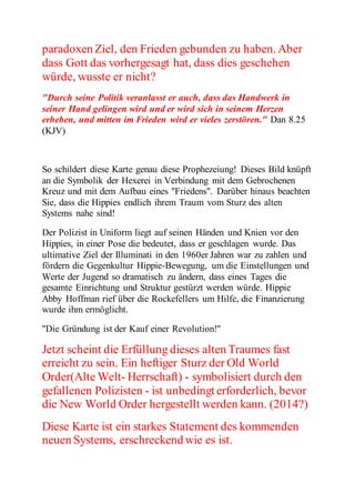 paradoxen Ziel, den Frieden gebunden zu haben. Aber 
dass Gott das vorhergesagt hat, dass dies geschehen 
würde, wusste er nicht? 
"Durch seine Politik veranlasst er auch, dass das Handwerk in 
seiner Hand gelingen wird und er wird sich in seinem Herzen 
erheben, und mitten im Frieden wird er vieles zerstören." Dan 8.25 
(KJV) 
So schildert diese Karte genau diese Prophezeiung! Dieses Bild knüpft 
an die Symbolik der Hexerei in Verbindung mit dem Gebrochenen 
Kreuz und mit dem Aufbau eines "Friedens". Darüber hinaus beachten 
Sie, dass die Hippies endlich ihrem Traum vom Sturz des alten 
Systems nahe sind! 
Der Polizist in Uniform liegt auf seinen Händen und Knien vor den 
Hippies, in einer Pose die bedeutet, dass er geschlagen wurde. Das 
ultimative Ziel der Illuminati in den 1960er Jahren war zu zahlen und 
fördern die Gegenkultur Hippie-Bewegung, um die Einstellungen und 
Werte der Jugend so dramatisch zu ändern, dass eines Tages die 
gesamte Einrichtung und Struktur gestürzt werden würde. Hippie 
Abby Hoffman rief über die Rockefellers um Hilfe, die Finanzierung 
wurde ihm ermöglicht. 
"Die Gründung ist der Kauf einer Revolution!" 
Jetzt scheint die Erfüllung dieses alten Traumes fast 
erreicht zu sein. Ein heftiger Sturz der Old World 
Order(Alte Welt- Herrschaft) - symbolisiert durch den 
gefallenen Polizisten - ist unbedingt erforderlich, bevor 
die New World Order hergestellt werden kann. (2014?) 
Diese Karte ist ein starkes Statement des kommenden 
neuen Systems, erschreckend wie es ist. 
 