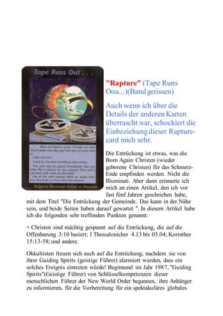 "Rapture" (Tape Runs 
Oou...)(Band gerissen) 
Auch wenn ich über die 
Details der anderen Karten 
überrascht war, schockiert die 
Einbeziehung dieser Rapture-card 
mich sehr. 
Die Entrückung ist etwas, was die 
Born Again Christen (wieder 
geborene Christen) für das Schmerz- 
Ende empfinden werden. Nicht die 
Illuminati. Aber dann erinnerte ich 
mich an einen Artikel, den ich vor 
fast fünf Jahren geschrieben habe, 
mit dem Titel "Die Entrückung der Gemeinde. Das kann in der Nähe 
sein, und beide Seiten haben darauf gewartet ". In diesem Artikel habe 
ich die folgenden sehr treffenden Punkten genannt: 
+ Christen sind mächtig gespannt auf die Entrückung, die auf die 
Offenbarung 3:10 basiert; I Thessalonicher 4.13 bis 05.04; Korinther 
15:13-58; und andere. 
Okkultisten freuen sich auch auf die Entrückung, nachdem sie von 
ihrer Guiding Spirits (geistige Führer) alarmiert wurden, dass ein 
solches Ereignis eintreten würde! Beginnend im Jahr 1987, "Guiding 
Spirits"(Geistige Führer) von Schlüsselkompetenzen dieser 
menschlichen Führer der New World Order begannen, ihre Anhänger 
zu informieren, für die Vorbereitung für ein spektakuläres globales 
 