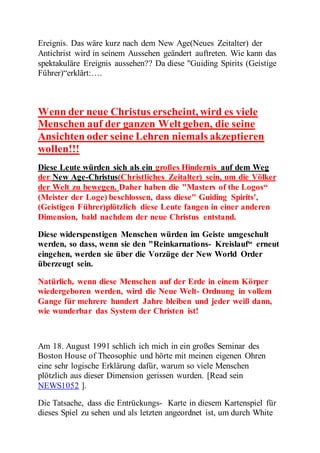 Ereignis. Das wäre kurz nach dem New Age(Neues Zeitalter) der 
Antichrist wird in seinem Aussehen geändert auftreten. Wie kann das 
spektakuläre Ereignis aussehen?? Da diese "Guiding Spirits (Geistige 
Führer)“erklärt:…. 
Wenn der neue Christus erscheint, wird es viele 
Menschen auf der ganzen Welt geben, die seine 
Ansichten oder seine Lehren niemals akzeptieren 
wollen!!! 
Diese Leute würden sich als ein großes Hindernis auf dem Weg 
der New Age-Christus(Christliches Zeitalter) sein, um die Völker 
der Welt zu bewegen. Daher haben die "Masters of the Logos“ 
(Meister der Loge) beschlossen, dass diese" Guiding Spirits', 
(Geistigen Führer)plötzlich diese Leute fangen in einer anderen 
Dimension, bald nachdem der neue Christus entstand. 
Diese widerspenstigen Menschen würden im Geiste umgeschult 
werden, so dass, wenn sie den "Reinkarnations- Kreislauf“ erneut 
eingehen, werden sie über die Vorzüge der New World Order 
überzeugt sein. 
Natürlich, wenn diese Menschen auf der Erde in einem Körper 
wiedergeboren werden, wird die Neue Welt- Ordnung in vollem 
Gange für mehrere hundert Jahre bleiben und jeder weiß dann, 
wie wunderbar das System der Christen ist! 
Am 18. August 1991 schlich ich mich in ein großes Seminar des 
Boston House of Theosophie und hörte mit meinen eigenen Ohren 
eine sehr logische Erklärung dafür, warum so viele Menschen 
plötzlich aus dieser Dimension gerissen wurden. [Read sein 
NEWS1052 ]. 
Die Tatsache, dass die Entrückungs- Karte in diesem Kartenspiel für 
dieses Spiel zu sehen und als letzten angeordnet ist, um durch White 
 