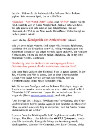 Im Jahr 1990 wurde ein Rollenspiel des Erfinders Steve Jackson 
geplant. Sein neuestes Spiel, das er schließlich: 
"Illuminati - New World Order" Game, oder "INWO" nannte, würde 
für die nächste Zeit in Kürze Wirklichkeit. Jackson schuf ein Spiel, 
das sehr präzise und sehr nahe an dem tatsächlichen Plan der 
Illuminati, die Welt in die New World Order(Neue Weltordnung) zu 
treiben, passen würde. 
- auch als das „Königreich des Antichristen“ bekannt. 
Wie wir euch zeigen werden, sind ausgestellt Jacksons Spielkarten, 
von denen drei die Ereignisse von 9/11, richtig vorhergesagten und 
zukünftige Ereignisse, die direkt vor uns liegen und zwei, die richtigen 
Voraussagen, welche die letzten beiden Ereignisse, die in der Bibel 
prophezeit werden, stattfinden. 
Gleichzeitig wird das Auftreten der vorhergesagten letzten 
Geburtswehen genannt, die den Antichristen entstehen lässt! 
Wie kann Steve Jackson den Illuminati-Plan so genau kennen? In der 
Tat, er kannte den Plan so genau, dass er einen überraschenden 
Besuch vom Secret Service, der sich sehr bemüht, dass die 
Veröffentlichung seines Spiels verhindert wird. 
Wie Sie aus den Auszügen und aus Jacksons Unterlagen wegen der 
Razzia sehen werden, waren sie sehr an seinen Akten mit dem Titel 
"Illuminist BBS" interessiert. Lassen Sie uns zu Jacksons Razzia 
wegen der [listen http://www.sjgames.com/SS/ ]Auskunft geben: 
"Am Morgen des 1. März [1990] kam ohne Vorwarnung, eine Crew 
von bewaffneten Secret Service-Agenten und besetzten die Büros von 
Steve Jackson Games und fing an zu suchen - von der Austin Polizei 
und mindestens ein Zivilist" 
Experten "von der Telefongesellschaft “ begleitete sie zu den EDV-Anlagen. 
Das Haus ... der Schriftsteller GURPS Cyberpunk , wurde 
ebenfalls durchsucht. Eine große Menge an Ausrüstung wurde 
beschlagnahmt, darunter vier Computer, zwei Laser-Drucker, einige 
 