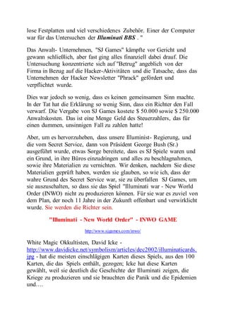 lose Festplatten und viel verschiedenes Zubehör. Einer der Computer 
war für das Untersuchen der Illuminati BBS . " 
Das Anwalt- Unternehmen, "SJ Games" kämpfte vor Gericht und 
gewann schließlich, aber fast ging alles finanziell dabei drauf. Die 
Untersuchung konzentrierte sich auf "Betrug" angeblich von der 
Firma in Bezug auf die Hacker-Aktivitäten und die Tatsache, dass das 
Unternehmen der Hacker Newsletter "Phrack" gefördert und 
verpflichtet wurde. 
Dies war jedoch so wenig, dass es keinen gemeinsamen Sinn machte. 
In der Tat hat die Erklärung so wenig Sinn, dass ein Richter den Fall 
verwarf. Die Vergabe von SJ Games kostete $ 50.000 sowie $ 250.000 
Anwaltskosten. Das ist eine Menge Geld des Steuerzahlers, das für 
einen dummen, unsinnigen Fall zu zahlen hatte! 
Aber, um es hervorzuheben, dass unsere Illuminist- Regierung, und 
die vom Secret Service, dann von Präsident George Bush (Sr.) 
ausgeführt wurde, etwas Sorge bereitete, dass es SJ Spiele waren und 
ein Grund, in ihre Büros einzudringen und alles zu beschlagnahmen, 
sowie ihre Materialien zu vernichten. Wir denken, nachdem Sie diese 
Materialien geprüft haben, werden sie glauben, so wie ich, dass der 
wahre Grund des Secret Service war, sie zu überfallen SJ Games, um 
sie auszuschalten, so dass sie das Spiel "Illuminati war - New World 
Order (INWO) nicht zu produzieren können. Für sie war es zuviel von 
dem Plan, der noch 11 Jahre in der Zukunft offenbart und verwirklicht 
wurde. Sie werden die Richter sein. 
"Illuminati - New World Order" - INWO GAME 
http://www.sjgames.com/inwo/ 
White Magic Okkultisten, David Icke - 
http://www.davidicke.net/symbolism/articles/dec2002/illuminaticards. 
jpg - hat die meisten einschlägigen Karten dieses Spiels, aus den 100 
Karten, die das Spiels enthält, gezogen; Icke hat diese Karten 
gewählt, weil sie deutlich die Geschichte der Illuminati zeigen, die 
Kriege zu produzieren und sie brauchten die Panik und die Epidemien 
und…. 
 