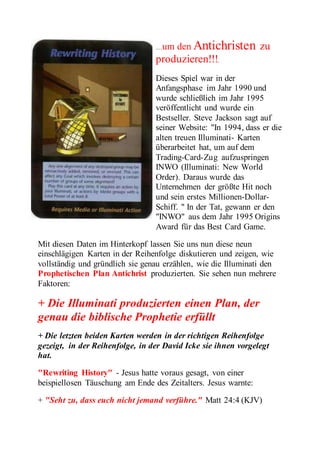 …um den Antichristen zu 
produzieren!!!. 
Dieses Spiel war in der 
Anfangsphase im Jahr 1990 und 
wurde schließlich im Jahr 1995 
veröffentlicht und wurde ein 
Bestseller. Steve Jackson sagt auf 
seiner Website: "In 1994, dass er die 
alten treuen Illuminati- Karten 
überarbeitet hat, um auf dem 
Trading-Card-Zug aufzuspringen 
INWO (Illuminati: New World 
Order). Daraus wurde das 
Unternehmen der größte Hit noch 
und sein erstes Millionen-Dollar- 
Schiff. " In der Tat, gewann er den 
"INWO" aus dem Jahr 1995 Origins 
Award für das Best Card Game. 
Mit diesen Daten im Hinterkopf lassen Sie uns nun diese neun 
einschlägigen Karten in der Reihenfolge diskutieren und zeigen, wie 
vollständig und gründlich sie genau erzählen, wie die Illuminati den 
Prophetischen Plan Antichrist produzierten. Sie sehen nun mehrere 
Faktoren: 
+ Die Illuminati produzierten einen Plan, der 
genau die biblische Prophetie erfüllt 
+ Die letzten beiden Karten werden in der richtigen Reihenfolge 
gezeigt, in der Reihenfolge, in der David Icke sie ihnen vorgelegt 
hat. 
"Rewriting History" - Jesus hatte voraus gesagt, von einer 
beispiellosen Täuschung am Ende des Zeitalters. Jesus warnte: 
+ "Seht zu, dass euch nicht jemand verführe." Matt 24:4 (KJV) 
 