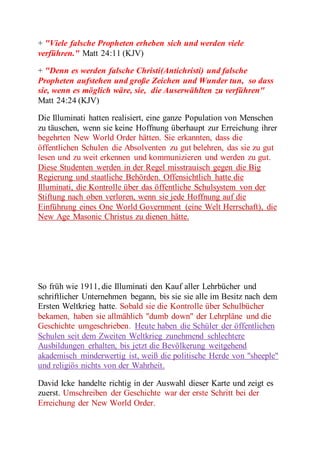 + "Viele falsche Propheten erheben sich und werden viele 
verführen." Matt 24:11 (KJV) 
+ "Denn es werden falsche Christi(Antichristi) und falsche 
Propheten aufstehen und große Zeichen und Wunder tun, so dass 
sie, wenn es möglich wäre, sie, die Auserwählten zu verführen" 
Matt 24:24 (KJV) 
Die Illuminati hatten realisiert, eine ganze Population von Menschen 
zu täuschen, wenn sie keine Hoffnung überhaupt zur Erreichung ihrer 
begehrten New World Order hätten. Sie erkannten, dass die 
öffentlichen Schulen die Absolventen zu gut belehren, das sie zu gut 
lesen und zu weit erkennen und kommunizieren und werden zu gut. 
Diese Studenten werden in der Regel misstrauisch gegen die Big 
Regierung und staatliche Behörden. Offensichtlich hatte die 
Illuminati, die Kontrolle über das öffentliche Schulsystem von der 
Stiftung nach oben verloren, wenn sie jede Hoffnung auf die 
Einführung eines One World Government (eine Welt Herrschaft), die 
New Age Masonic Christus zu dienen hätte. 
So früh wie 1911, die Illuminati den Kauf aller Lehrbücher und 
schriftlicher Unternehmen begann, bis sie sie alle im Besitz nach dem 
Ersten Weltkrieg hatte. Sobald sie die Kontrolle über Schulbücher 
bekamen, haben sie allmählich "dumb down" der Lehrpläne und die 
Geschichte umgeschrieben. Heute haben die Schüler der öffentlichen 
Schulen seit dem Zweiten Weltkrieg zunehmend schlechtere 
Ausbildungen erhalten, bis jetzt die Bevölkerung weitgehend 
akademisch minderwertig ist, weiß die politische Herde von "sheeple" 
und religiös nichts von der Wahrheit. 
David Icke handelte richtig in der Auswahl dieser Karte und zeigt es 
zuerst. Umschreiben der Geschichte war der erste Schritt bei der 
Erreichung der New World Order. 
 